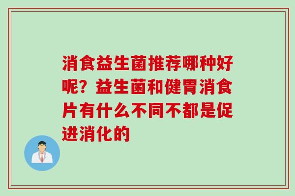 消食益生菌推荐哪种好呢?益生菌和健胃消食片有什么不同不都是促进消化的 消食益生菌推荐哪种好呢?益生菌和健胃消食片有什么不同不都是促进消化的