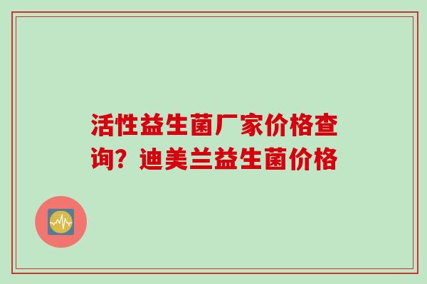 活性益生菌厂家价格查询?迪美兰益生菌价格 活性益生菌厂家价格查询?迪美兰益生菌价格