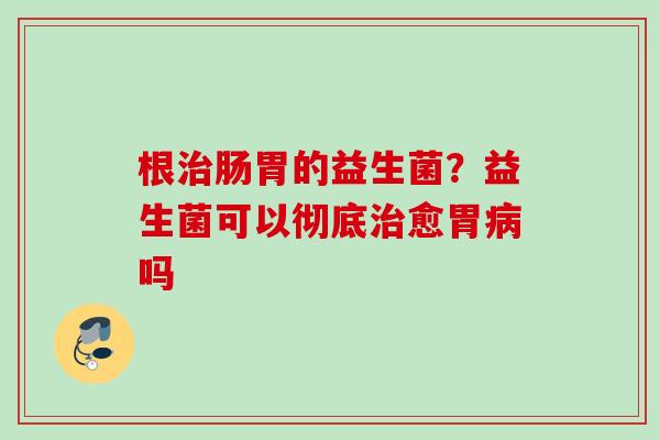 根肠胃的益生菌?益生菌可以彻底愈胃吗 根肠胃的益生菌?益生菌可以彻底愈胃吗