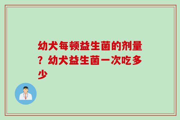 幼犬每顿益生菌的剂量?幼犬益生菌一次吃多少 幼犬每顿益生菌的剂量?幼犬益生菌一次吃多少
