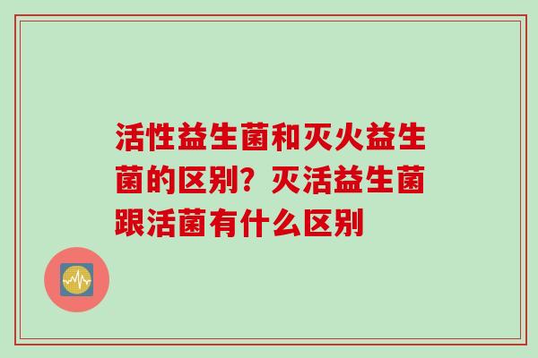 活性益生菌和灭火益生菌的区别？灭活益生菌跟活菌有什么区别