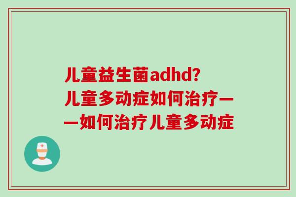 儿童益生菌adhd?儿童多动症如何——如何儿童多动症 儿童益生菌adhd?儿童多动症如何——如何儿童多动症