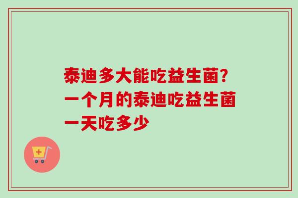 泰迪多大能吃益生菌？一个月的泰迪吃益生菌一天吃多少