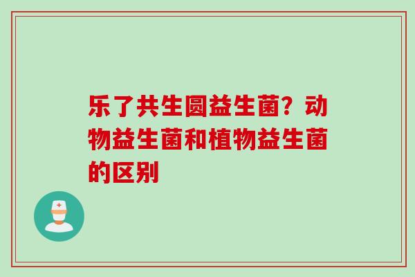 乐了共生圆益生菌?动物益生菌和植物益生菌的区别 乐了共生圆益生菌?动物益生菌和植物益生菌的区别