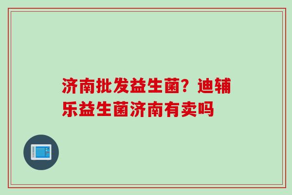 济南批发益生菌?迪辅乐益生菌济南有卖吗 济南批发益生菌?迪辅乐益生菌济南有卖吗