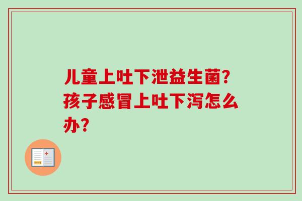 儿童上吐下泄益生菌?孩子上吐下泻怎么办? 儿童上吐下泄益生菌?孩子上吐下泻怎么办?