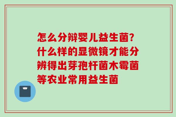 怎么分辩婴儿益生菌?什么样的显微镜才能分辨得出芽孢杆菌木霉菌等农业常用益生菌 怎么分辩婴儿益生菌?什么样的显微镜才能分辨得出芽孢杆菌木霉菌等农业常用益生菌