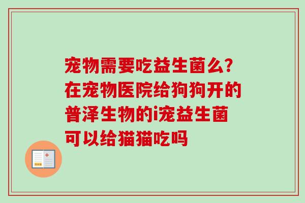 宠物需要吃益生菌么？在宠物医院给狗狗开的普泽生物的i宠益生菌可以给猫猫吃吗