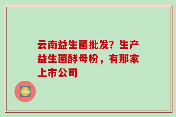 云南益生菌批发？生产益生菌酵母粉，有那家上市公司