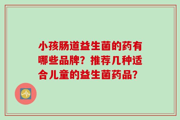 小孩肠道益生菌的药有哪些品牌?推荐几种适合儿童的益生菌药品? 小孩肠道益生菌的药有哪些品牌?推荐几种适合儿童的益生菌药品?