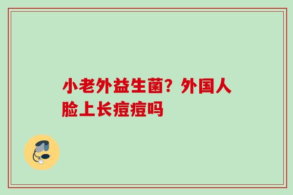 小老外益生菌?外国人脸上长痘痘吗 小老外益生菌?外国人脸上长痘痘吗