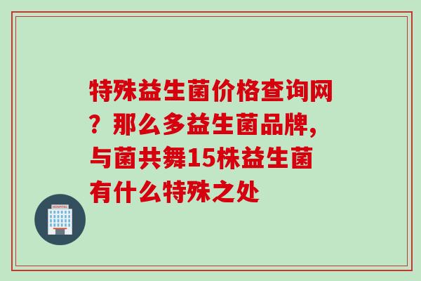 特殊益生菌价格查询网?那么多益生菌品牌,与菌共舞15株益生菌有什么特殊之处 特殊益生菌价格查询网?那么多益生菌品牌,与菌共舞15株益生菌有什么特殊之处