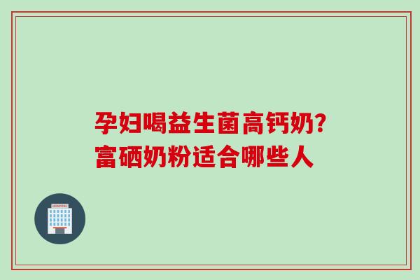 孕妇喝益生菌高钙奶?富硒奶粉适合哪些人 孕妇喝益生菌高钙奶?富硒奶粉适合哪些人