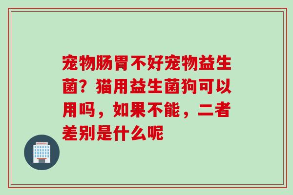 宠物肠胃不好宠物益生菌？猫用益生菌狗可以用吗，如果不能，二者差别是什么呢