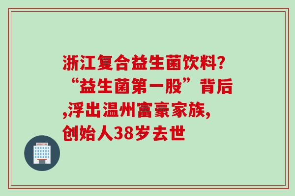 浙江复合益生菌饮料？“益生菌第一股”背后,浮出温州富豪家族,创始人38岁去世