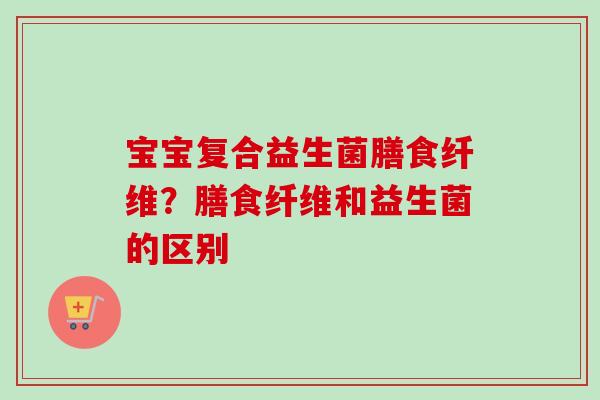 宝宝复合益生菌膳食纤维?膳食纤维和益生菌的区别 宝宝复合益生菌膳食纤维?膳食纤维和益生菌的区别
