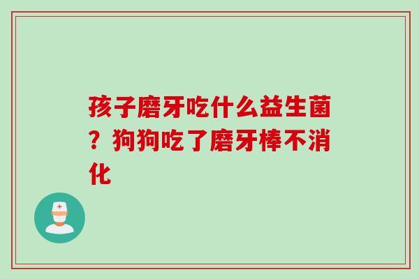 孩子磨牙吃什么益生菌?狗狗吃了磨牙棒不消化 孩子磨牙吃什么益生菌?狗狗吃了磨牙棒不消化