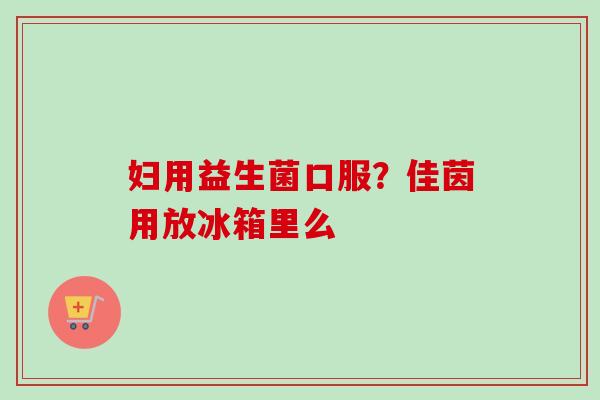 妇用益生菌口服？佳茵用放冰箱里么