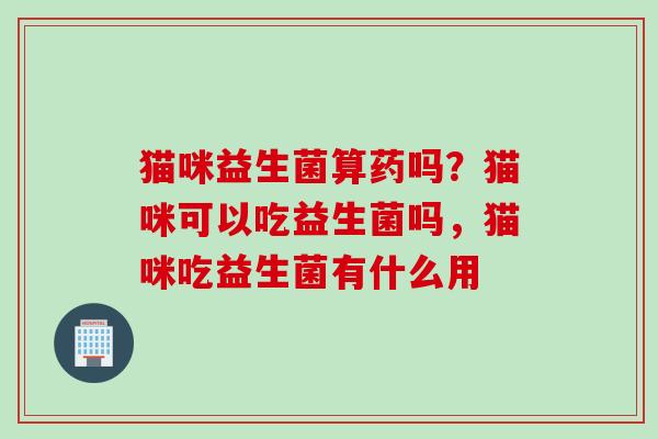 猫咪益生菌算药吗?猫咪可以吃益生菌吗,猫咪吃益生菌有什么用 猫咪益生菌算药吗?猫咪可以吃益生菌吗,猫咪吃益生菌有什么用