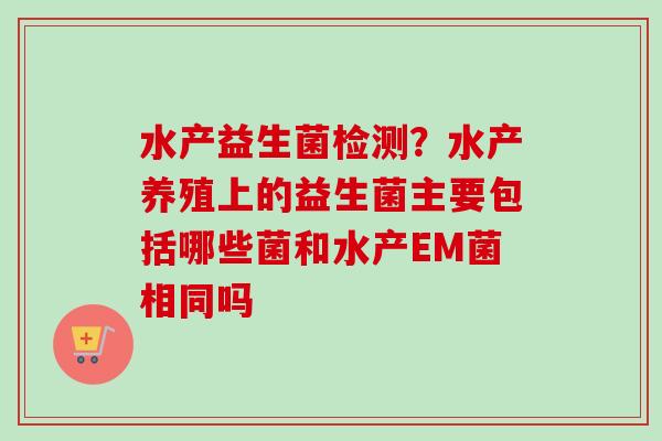 水产益生菌检测？水产养殖上的益生菌主要包括哪些菌和水产EM菌相同吗