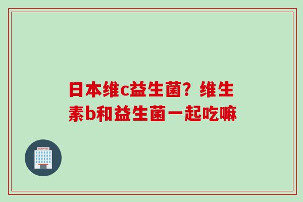 日本维c益生菌?维生素b和益生菌一起吃嘛 日本维c益生菌?维生素b和益生菌一起吃嘛