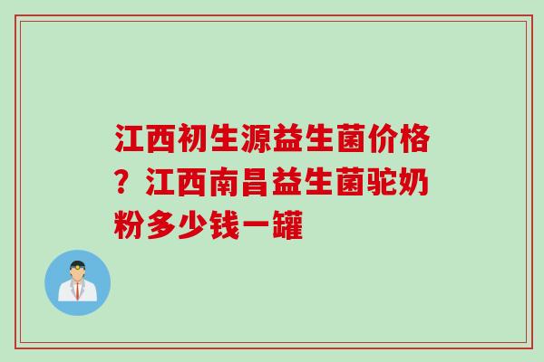 江西初生源益生菌价格？江西南昌益生菌驼奶粉多少钱一罐