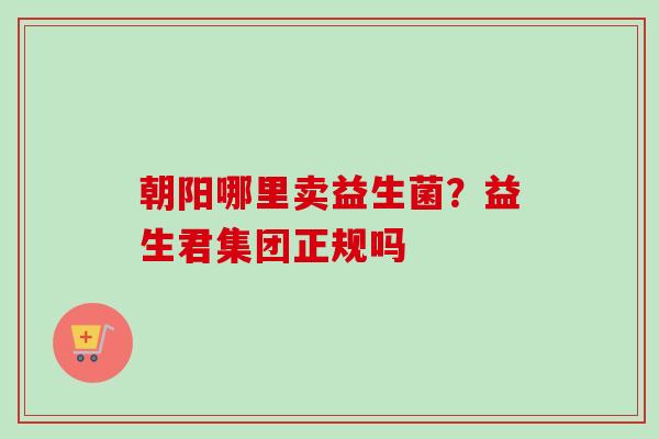 朝阳哪里卖益生菌？益生君集团正规吗