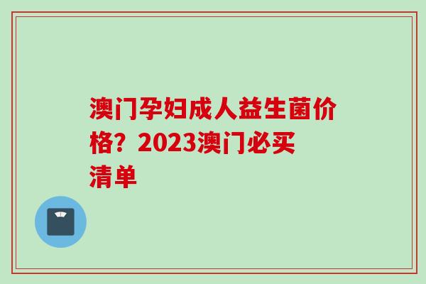 澳门孕妇成人益生菌价格?2023澳门必买清单 澳门孕妇成人益生菌价格?2023澳门必买清单