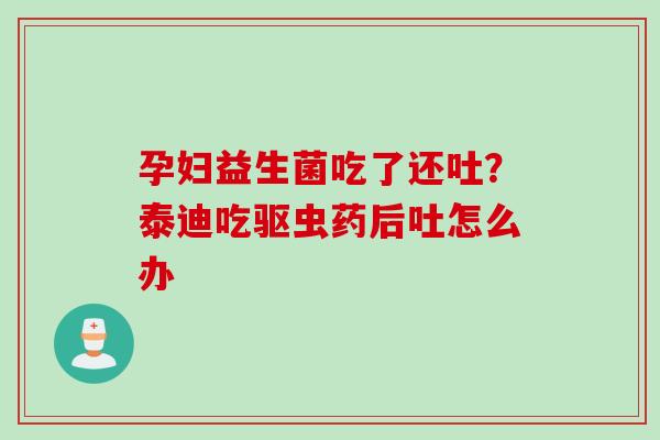 孕妇益生菌吃了还吐?泰迪吃驱虫药后吐怎么办 孕妇益生菌吃了还吐?泰迪吃驱虫药后吐怎么办