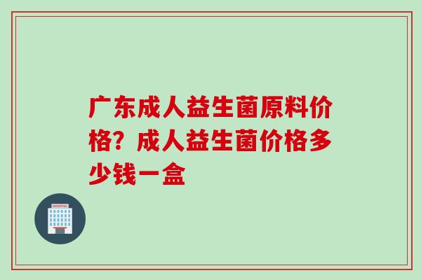 广东成人益生菌原料价格？成人益生菌价格多少钱一盒
