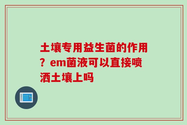土壤专用益生菌的作用?em菌液可以直接喷洒土壤上吗 土壤专用益生菌的作用?em菌液可以直接喷洒土壤上吗