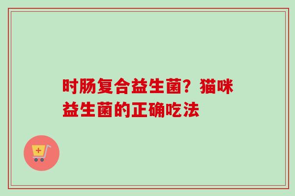 时肠复合益生菌？猫咪益生菌的正确吃法