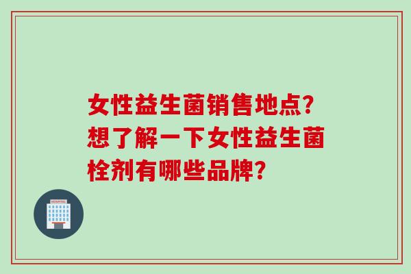女性益生菌销售地点?想了解一下女性益生菌栓剂有哪些品牌? 女性益生菌销售地点?想了解一下女性益生菌栓剂有哪些品牌?