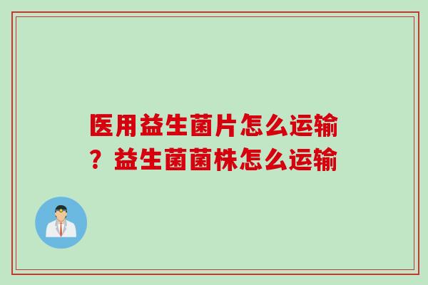 医用益生菌片怎么运输?益生菌菌株怎么运输 医用益生菌片怎么运输?益生菌菌株怎么运输