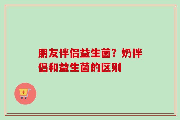 朋友伴侣益生菌?奶伴侣和益生菌的区别 朋友伴侣益生菌?奶伴侣和益生菌的区别