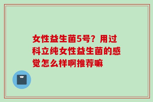 女性益生菌5号?用过科立纯女性益生菌的感觉怎么样啊推荐嘛 女性益生菌5号?用过科立纯女性益生菌的感觉怎么样啊推荐嘛
