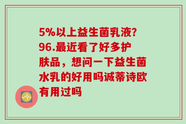 5%以上益生菌乳液?96.近看了好多护肤品,想问一下益生菌水乳的好用吗诚蒂诗欧有用过吗 5%以上益生菌乳液?96.近看了好多护肤品,想问一下益生菌水乳的好用吗诚蒂诗欧有用过吗