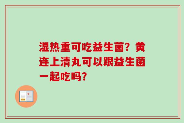 湿热重可吃益生菌?黄连上清丸可以跟益生菌一起吃吗? 湿热重可吃益生菌?黄连上清丸可以跟益生菌一起吃吗?