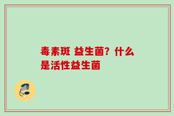 毒素斑 益生菌？什么是活性益生菌