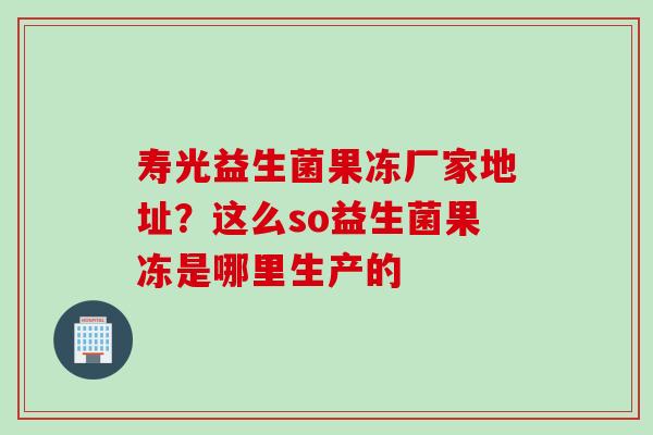 寿光益生菌果冻厂家地址?这么so益生菌果冻是哪里生产的 寿光益生菌果冻厂家地址?这么so益生菌果冻是哪里生产的