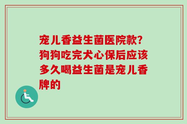 宠儿香益生菌医院款？狗狗吃完犬心保后应该多久喝益生菌是宠儿香牌的