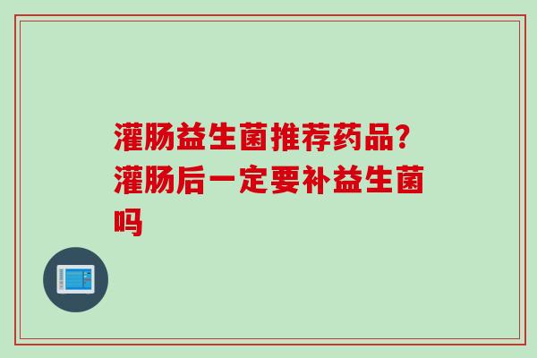 灌肠益生菌推荐药品？灌肠后一定要补益生菌吗