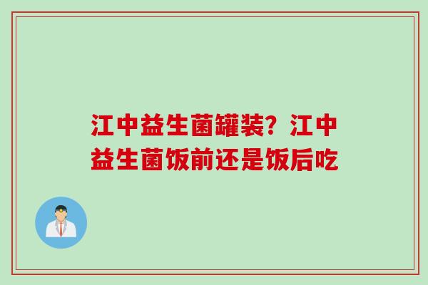 江中益生菌罐装?江中益生菌饭前还是饭后吃 江中益生菌罐装?江中益生菌饭前还是饭后吃