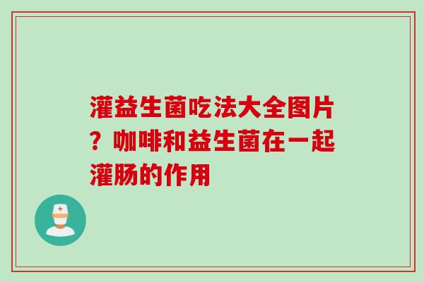 灌益生菌吃法大全图片？咖啡和益生菌在一起灌肠的作用