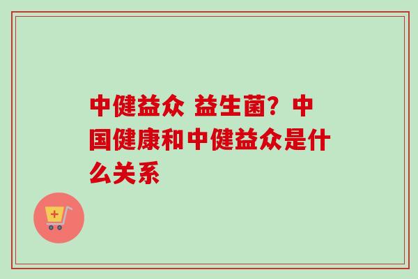 中健益众 益生菌？中国健康和中健益众是什么关系