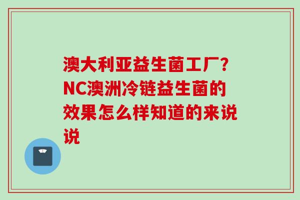 澳大利亚益生菌工厂?NC澳洲冷链益生菌的效果怎么样知道的来说说 澳大利亚益生菌工厂?NC澳洲冷链益生菌的效果怎么样知道的来说说