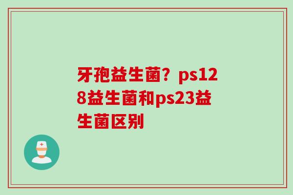 牙孢益生菌？ps128益生菌和ps23益生菌区别