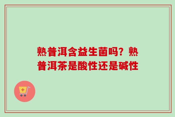 熟普洱含益生菌吗？熟普洱茶是酸性还是碱性
