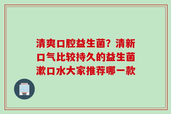 清爽口腔益生菌？清新口气比较持久的益生菌漱口水大家推荐哪一款