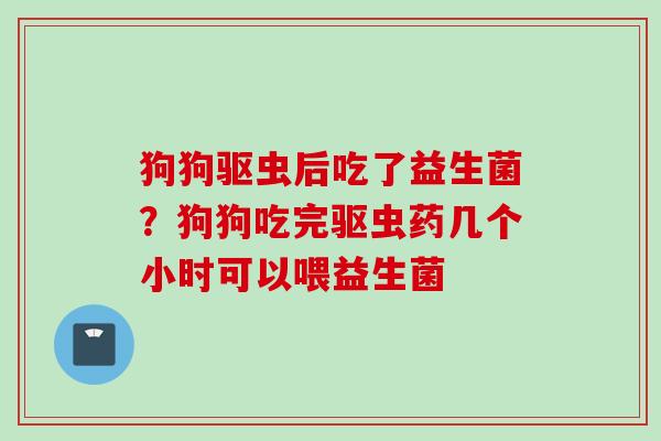 狗狗驱虫后吃了益生菌？狗狗吃完驱虫药几个小时可以喂益生菌